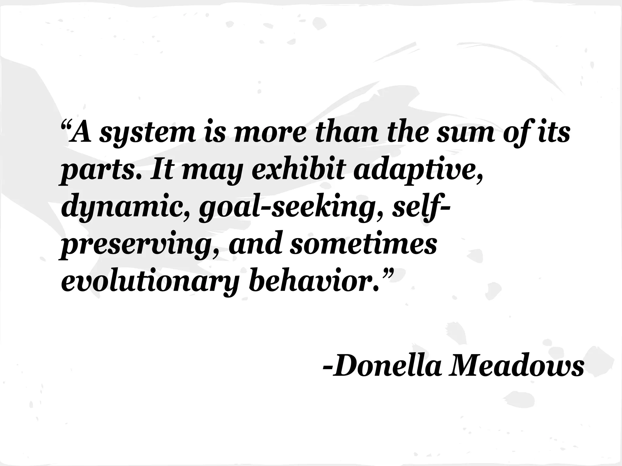 “A system is more than the sum of its
parts. It may exhibit adaptive,
dynamic, goal-seeking, self-
preserving, and sometimes
evolutionary behavior.”
-Donella Meadows
 