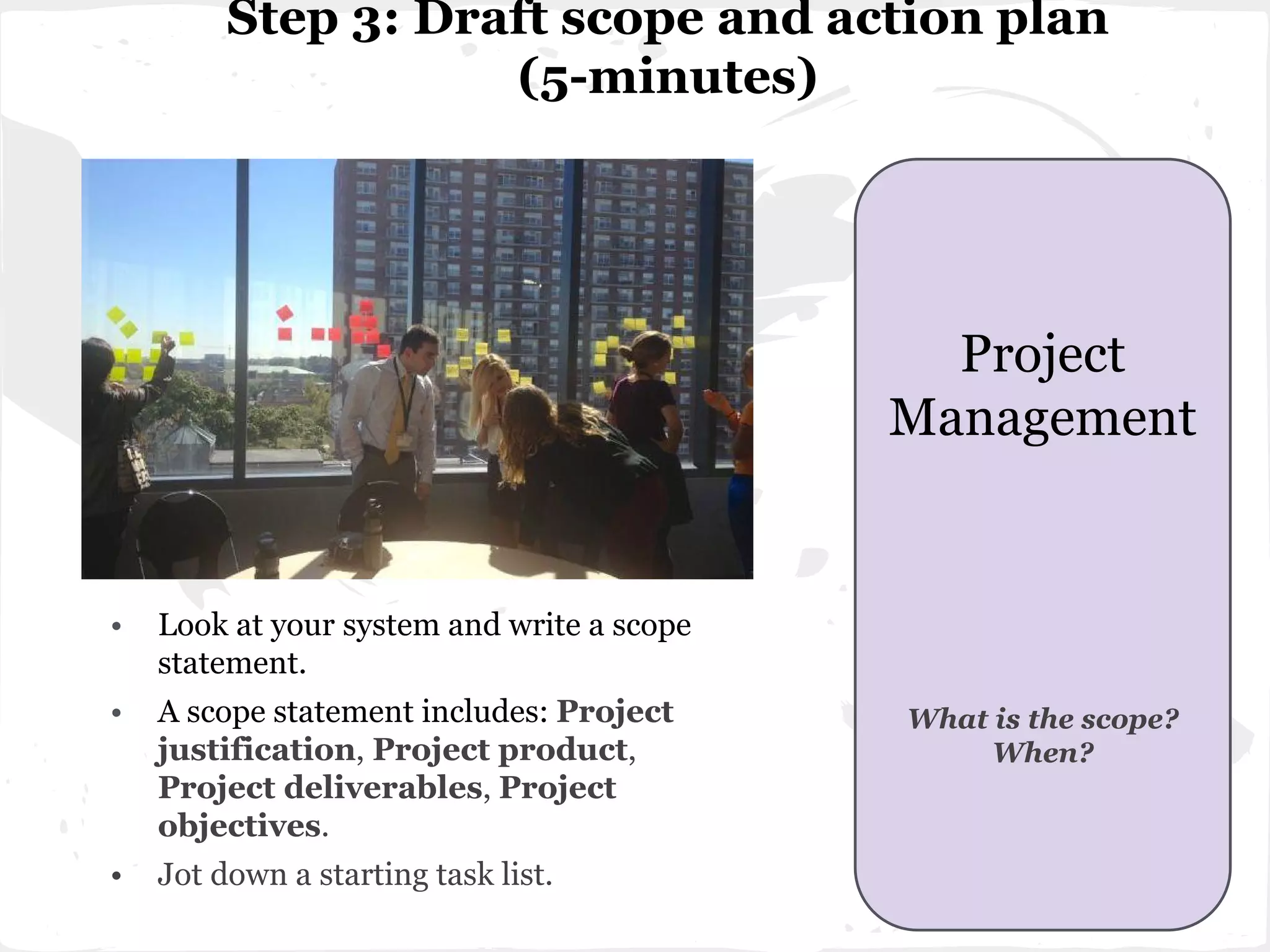 Step 3: Draft scope and action plan
(5-minutes)
• Look at your system and write a scope
statement.
• A scope statement includes: Project
justification, Project product,
Project deliverables, Project
objectives.
• Jot down a starting task list.
Project
Management
What is the scope?
When?
 