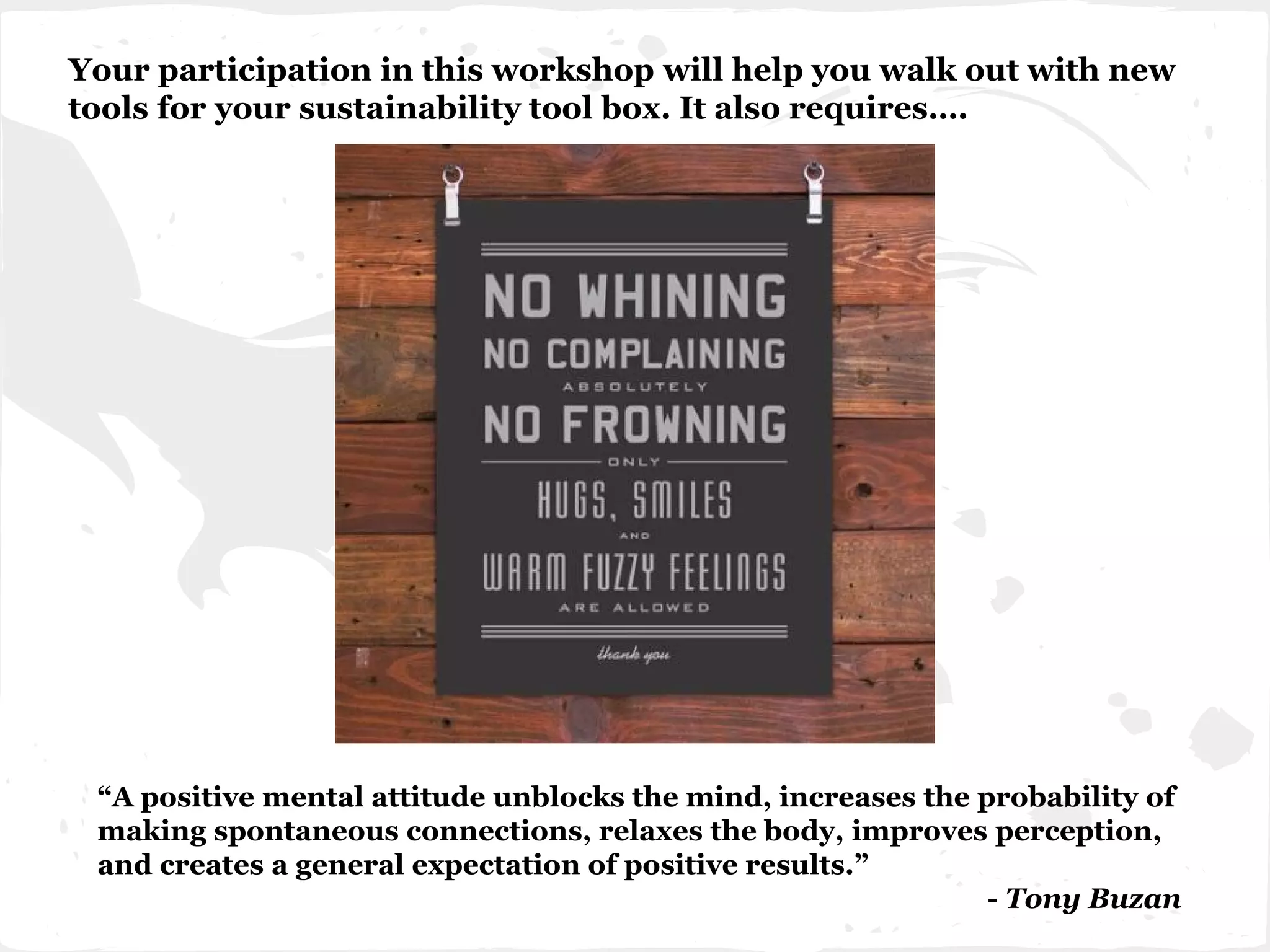 Your participation in this workshop will help you walk out with new
tools for your sustainability tool box. It also requires….
“A positive mental attitude unblocks the mind, increases the probability of
making spontaneous connections, relaxes the body, improves perception,
and creates a general expectation of positive results.”
- Tony Buzan
 