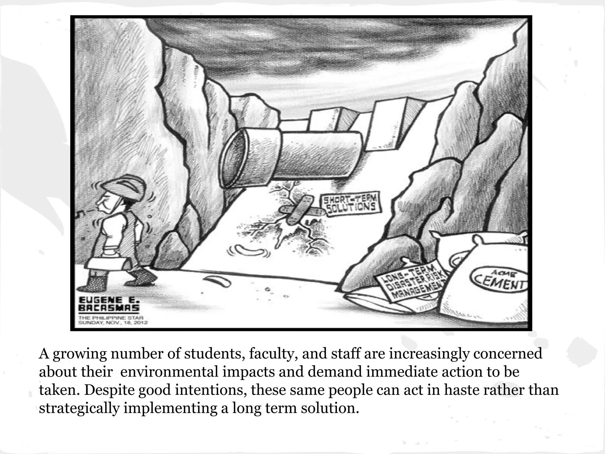 A growing number of students, faculty, and staff are increasingly concerned
about their environmental impacts and demand immediate action to be
taken. Despite good intentions, these same people can act in haste rather than
strategically implementing a long term solution.
 