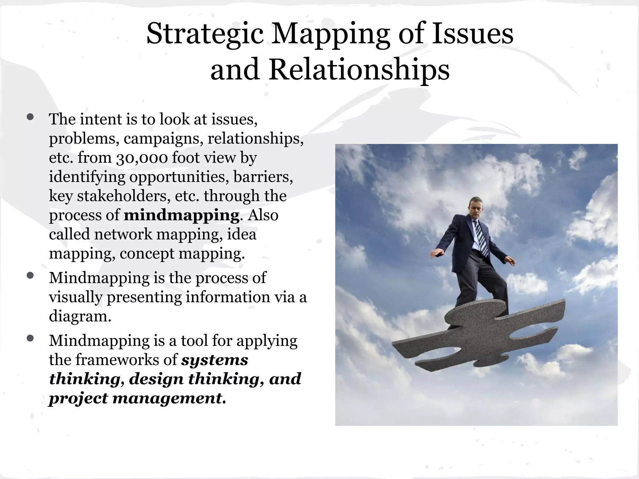 Strategic Mapping of Issues
and Relationships
• The intent is to look at issues,
problems, campaigns, relationships,
etc. from 30,000 foot view by
identifying opportunities, barriers,
key stakeholders, etc. through the
process of mindmapping. Also
called network mapping, idea
mapping, concept mapping.
• Mindmapping is the process of
visually presenting information via a
diagram.
• Mindmapping is a tool for applying
the frameworks of systems
thinking, design thinking, and
project management.
 