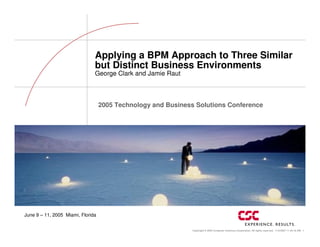 Applying a BPM Approach to Three Similar
                               but Distinct Business Environments
                               George Clark and Jamie Raut



                                   2005 Technology and Business Solutions Conference




June 9 – 11, 2005 Miami, Florida


                                                               Copyright © 2005 Computer Sciences Corporation. All rights reserved. 11/5/2007 11:45:18 AM 1
