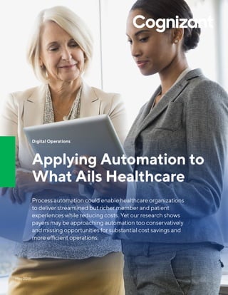Digital Operations
Applying Automation to
What Ails Healthcare
Process automation could enable healthcare organizations
to deliver streamlined but richer member and patient
experiences while reducing costs. Yet our research shows
payers may be approaching automation too conservatively
and missing opportunities for substantial cost savings and
more efficient operations.
May 2019
 
