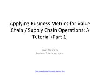 Applying Business Metrics for Value Chain / Supply Chain Operations: A Tutorial (Part 1) Scott Stephens Business Forerunners, Inc. http://measuredperformance.blogspot.com 