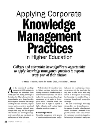 Applying Corporate
                           Knowledge
                          Management
                            Practices         in Higher Education
                Colleges and universities have significant opportunities
                to apply knowledge management practices to support
                              every part of their mission
                                        by Jillinda J. Kidwell, Karen M. Vander Linde, and Sandra L. Johnson




     A
               re the concepts of knowledge                 We believe there is tremendous value      tual assets into enduring value. It con-
               management (KM) applicable to              to higher education institutions that       nects people with the knowledge that
               colleges and universities? Some            develop initiatives to share knowledge to   they need to take action, when they
     would argue that sharing knowledge is                achieve business objectives. This article   need it. In the corporate sector, manag-
     their raison d’être. If that is the case, then the   outlines the basic concepts of knowledge    ing knowledge is considered key to
     higher education sector should be replete            management as it is applied in the cor-     achieving breakthrough competitive
     with examples of institutions that leverage          porate sector, considers trends, and        advantage.
     knowledge to spur innovation, improve                explores how it might be applied in            But what is knowledge? Knowledge
     customer service, or achieve operational             higher education and whether higher         starts as data—raw facts and numbers—
     excellence. However, although some                   education is ready to embrace it.           for example, the market value of an insti-
     examples exist, they are the exception                                                           tution’s endowment. Information is data
     rather than the rule. Knowledge manage-              Knowledge Basics                            put into context—in the same example,
     ment is a new field, and experiments are             Knowledge management is the process         the endowment per student at a particu-
     just beginning in higher education.                  of transforming information and intellec-   lar institution. Information is readily cap-

28   E D U C A U S E Q U A R T E R LY   • Number 4 2000
 