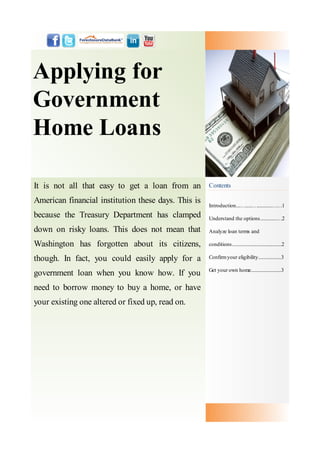 Applying for
Government
Home Loans

It is not all that easy to get a loan from an        Contents

American financial institution these days. This is
                                                     Introduction....…......…............……1
because the Treasury Department has clamped          Understand the options..............…2

down on risky loans. This does not mean that         Analyze loan terms and

Washington has forgotten about its citizens,         conditions.........................................2

though. In fact, you could easily apply for a        Confirm your eligibility...................3

                                                     Get your own home.........................3
government loan when you know how. If you
need to borrow money to buy a home, or have
your existing one altered or fixed up, read on.
 
