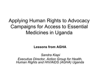 Applying Human Rights to Advocacy Campaigns for Access to Essential Medicines in Uganda Lessons from AGHA Sandra Kiapi Executive Director, Action Group for Health, Human Rights and HIV/AIDS (AGHA) Uganda 