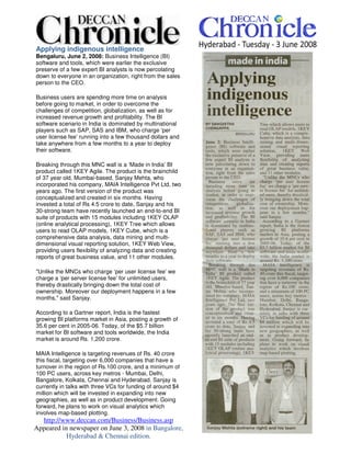 Applying indigenous intelligence
Bengaluru, June 2, 2008: Business Intelligence (BI)
software and tools, which were earlier the exclusive
preserve of a few expert BI analysts is now percolating
down to everyone in an organization, right from the sales
person to the CEO.

Business users are spending more time on analysis
before going to market, in order to overcome the
challenges of competition, globalization, as well as for
increased revenue growth and profitability. The BI
software scenario in India is dominated by multinational
players such as SAP, SAS and IBM, who charge ‘per
user license fee’ running into a few thousand dollars and
take anywhere from a few months to a year to deploy
their software.

Breaking through this MNC wall is a ‘Made in India’ BI
product called 1KEY Agile. The product is the brainchild
of 37 year old, Mumbai-based, Sanjay Mehta, who
incorporated his company, MAIA Intelligence Pvt Ltd, two
years ago. The first version of the product was
conceptualized and created in six months. Having
invested a total of Rs 4.5 crore to date, Sanjay and his
30-strong team have recently launched an end-to-end BI
suite of products with 15 modules including 1KEY OLAP
(online analytical processing), 1KEY Tree which allows
users to read OLAP models, 1KEY Cube, which is a
comprehensive data analysis, data mining and multi-
dimensional visual reporting solution, 1KEY Web View,
providing users flexibility of analyzing data and creating
reports of great business value, and 11 other modules.

quot;Unlike the MNCs who charge ‘per user license fee’ we
charge a ‘per server license fee’ for unlimited users,
thereby drastically bringing down the total cost of
ownership. Moreover our deployment happens in a few
months,quot; said Sanjay.

According to a Gartner report, India is the fastest
growing BI platforms market in Asia, posting a growth of
35.6 per cent in 2005-06. Today, of the $5.7 billion
market for BI software and tools worldwide, the India
market is around Rs. 1,200 crore.

MAIA Intelligence is targeting revenues of Rs. 40 crore
this fiscal, targeting over 6,000 companies that have a
turnover in the region of Rs.100 crore, and a minimum of
100 PC users, across key metros - Mumbai, Delhi,
Bangalore, Kolkata, Chennai and Hyderabad. Sanjay is
currently in talks with three VCs for funding of around $4
million which will be invested in expanding into new
geographies, as well as in product development. Going
forward, he plans to work on visual analytics which
involves map-based plotting.
  http://www.deccan.com/Business/Business.asp
Appeared in newspaper on June 3, 2008 in Bangalore,
           Hyderabad & Chennai edition.