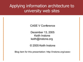 Applying information architecture to university web sites CASE V Conference December 13, 2005 Keith Instone  keith@instone.org  © 2005 Keith Instone Blog item for this presentation: http://instone.org/casev 