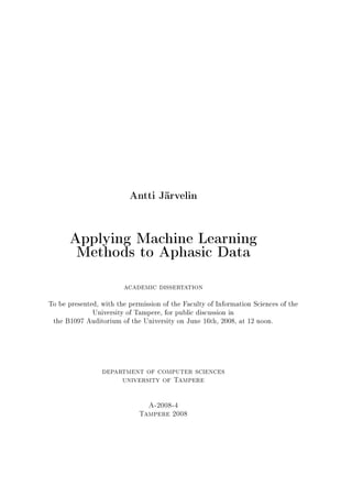 Antti Järvelin


      Applying Machine Learning
       Methods to Aphasic Data

                        academic dissertation


To be presented, with the permission of the Faculty of Information Sciences of the
              University of Tampere, for public discussion in
 the B1097 Auditorium of the University on June 16th, 2008, at 12 noon.




                 department of computer sciences
                        university of Tampere



                                A-2008-4
                             Tampere 2008
 