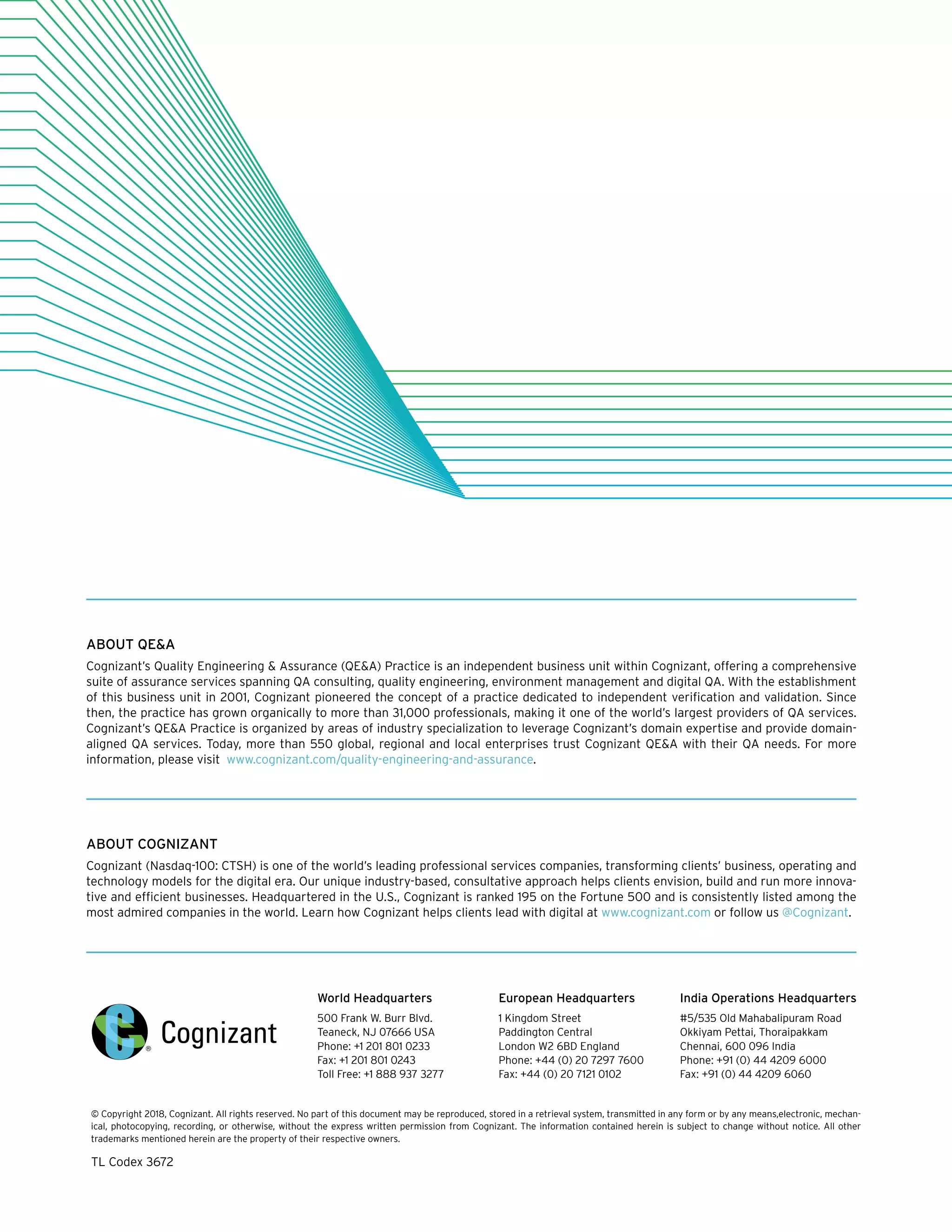 World Headquarters
500 Frank W. Burr Blvd.
Teaneck, NJ 07666 USA
Phone: +1 201 801 0233
Fax: +1 201 801 0243
Toll Free: +1 888 937 3277
European Headquarters
1 Kingdom Street
Paddington Central
London W2 6BD England
Phone: +44 (0) 20 7297 7600
Fax: +44 (0) 20 7121 0102
India Operations Headquarters
#5/535 Old Mahabalipuram Road
Okkiyam Pettai, Thoraipakkam
Chennai, 600 096 India
Phone: +91 (0) 44 4209 6000
Fax: +91 (0) 44 4209 6060
© Copyright 2018, Cognizant. All rights reserved. No part of this document may be reproduced, stored in a retrieval system, transmitted in any form or by any means,electronic, mechan-
ical, photocopying, recording, or otherwise, without the express written permission from Cognizant. The information contained herein is subject to change without notice. All other
trademarks mentioned herein are the property of their respective owners.
TL Codex 3672
ABOUT COGNIZANT
Cognizant (Nasdaq-100: CTSH) is one of the world’s leading professional services companies, transforming clients’ business, operating and
technology models for the digital era. Our unique industry-based, consultative approach helps clients envision, build and run more innova-
tive and efficient businesses. Headquartered in the U.S., Cognizant is ranked 195 on the Fortune 500 and is consistently listed among the
most admired companies in the world. Learn how Cognizant helps clients lead with digital at www.cognizant.com or follow us @Cognizant.
ABOUT QE&A
Cognizant’s Quality Engineering & Assurance (QE&A) Practice is an independent business unit within Cognizant, offering a comprehensive
suite of assurance services spanning QA consulting, quality engineering, environment management and digital QA. With the establishment
of this business unit in 2001, Cognizant pioneered the concept of a practice dedicated to independent verification and validation. Since
then, the practice has grown organically to more than 31,000 professionals, making it one of the world’s largest providers of QA services.
Cognizant’s QE&A Practice is organized by areas of industry specialization to leverage Cognizant’s domain expertise and provide domain-
aligned QA services. Today, more than 550 global, regional and local enterprises trust Cognizant QE&A with their QA needs. For more
information, please visit www.cognizant.com/quality-engineering-and-assurance.
 