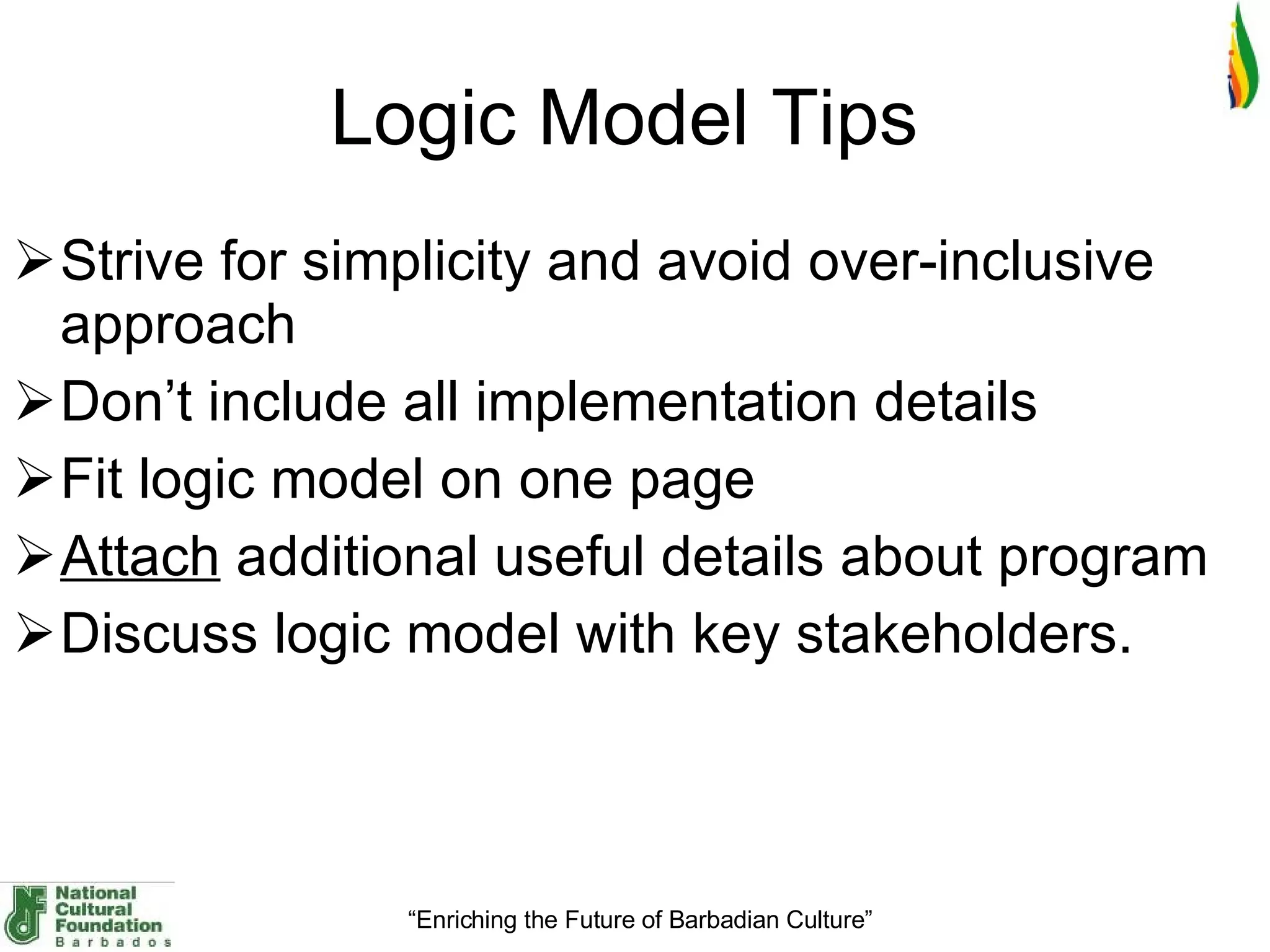 Logic Model Tips  Strive for simplicity and avoid over-inclusive approach Don’t include all implementation details  Fit logic model on one page  Attach  additional useful details about program  Discuss logic model with key stakeholders. 