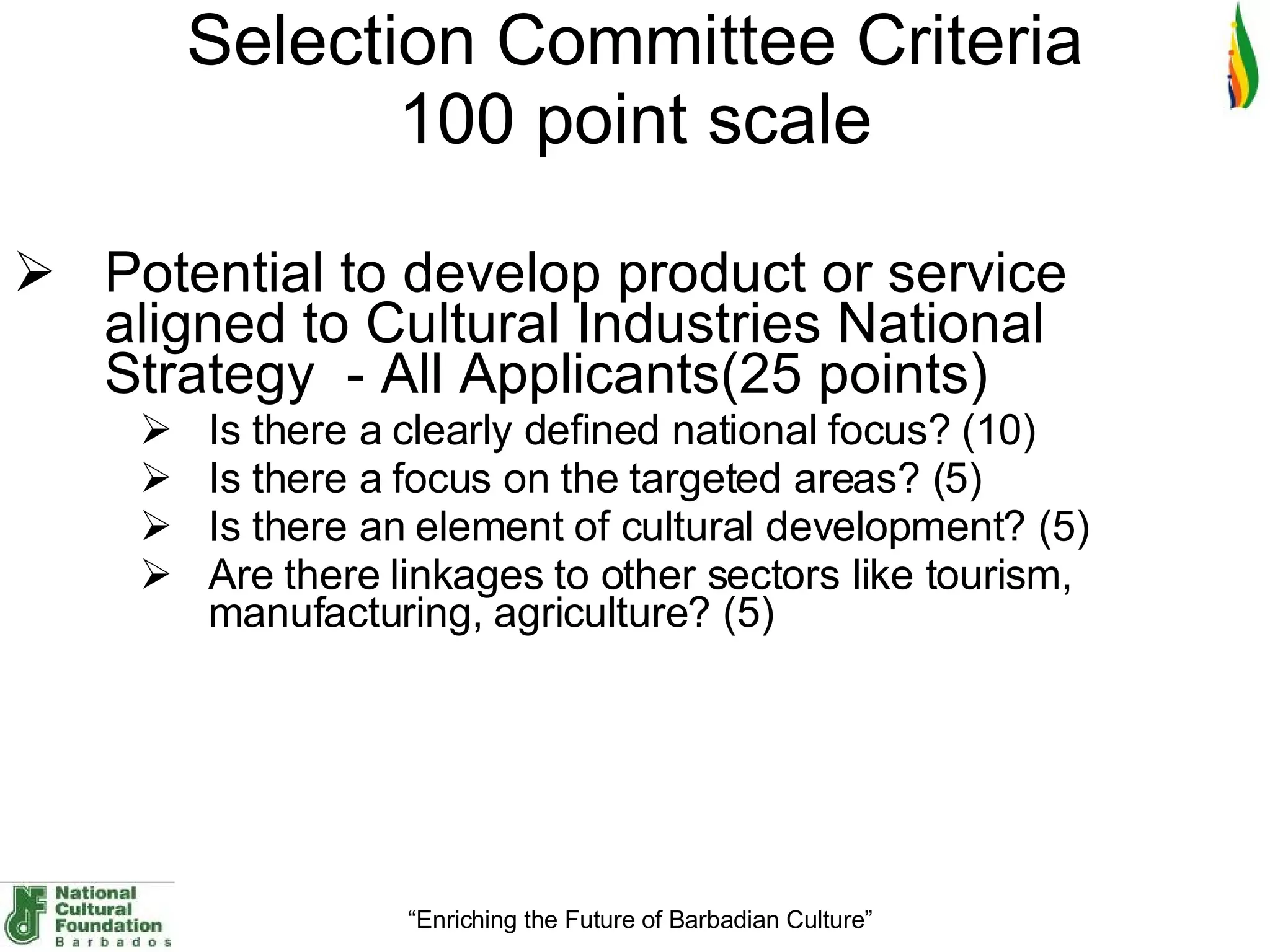 Selection Committee Criteria 100 point scale Potential to develop product or service aligned to Cultural Industries National Strategy  - All Applicants(25 points) Is there a clearly defined national focus? (10) Is there a focus on the targeted areas? (5) Is there an element of cultural development? (5) Are there linkages to other sectors like tourism, manufacturing, agriculture? (5) 