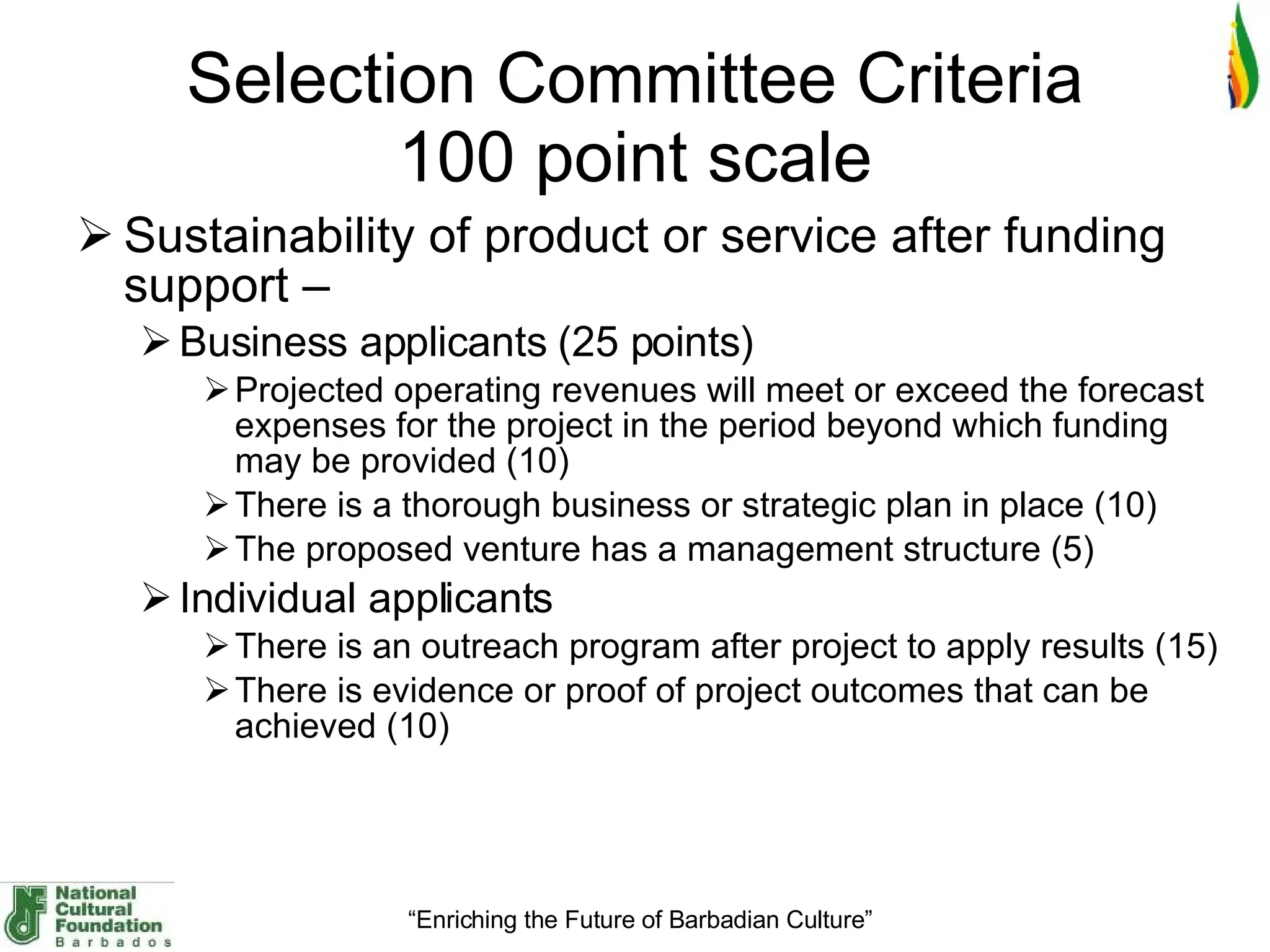 Selection Committee Criteria 100 point scale Sustainability of product or service after funding support –  Business applicants (25 points)  Projected operating revenues will meet or exceed the forecast expenses for the project in the period beyond which funding may be provided (10) There is a thorough business or strategic plan in place (10) The proposed venture has a management structure (5) Individual applicants There is an outreach program after project to apply results (15) There is evidence or proof of project outcomes that can be achieved (10) 