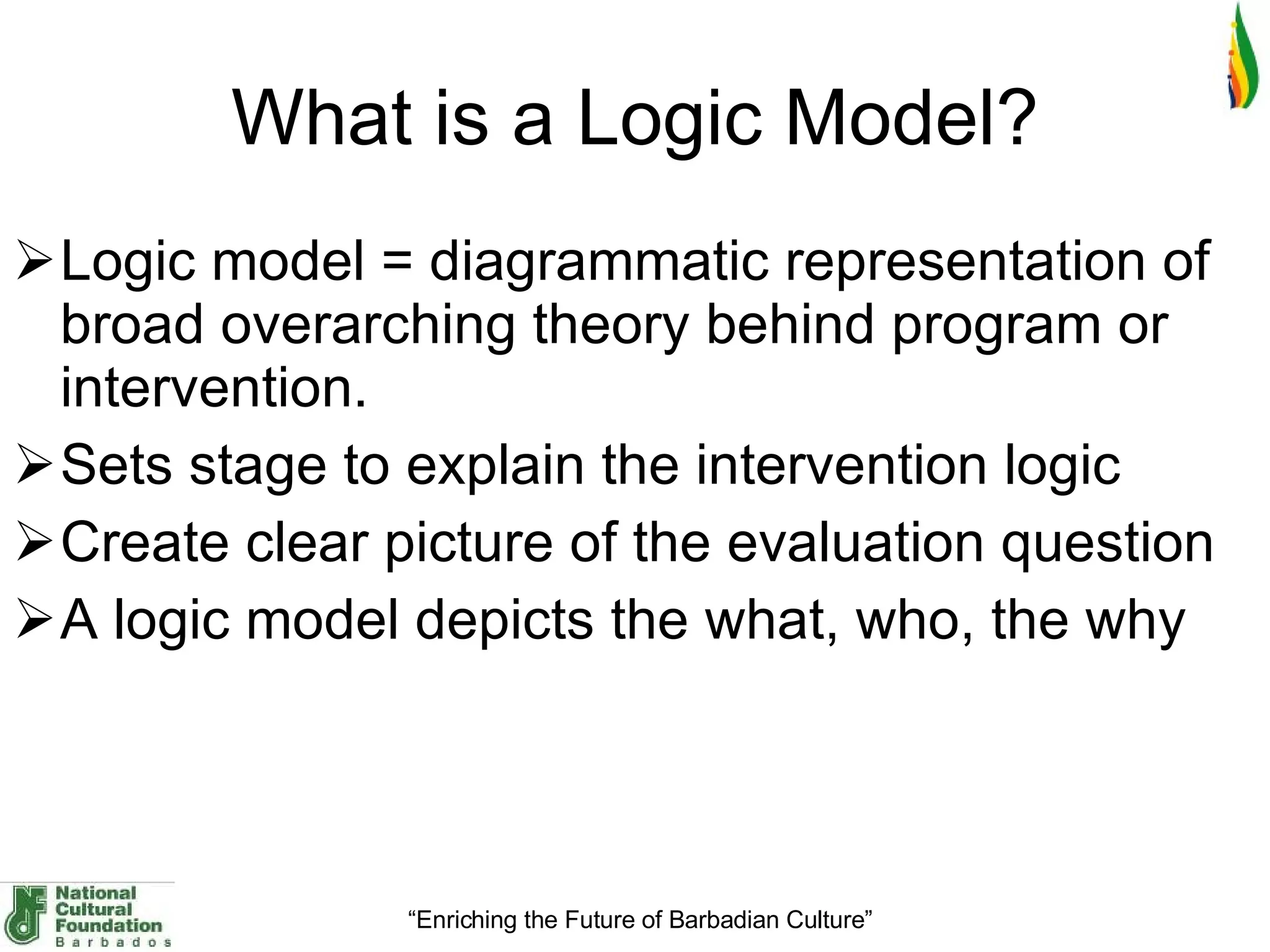 What is a Logic Model ? Logic model = diagrammatic representation of broad overarching theory behind program or intervention.  Sets stage to explain the intervention logic Create clear picture of the evaluation question A logic model depicts the what, who, the why 