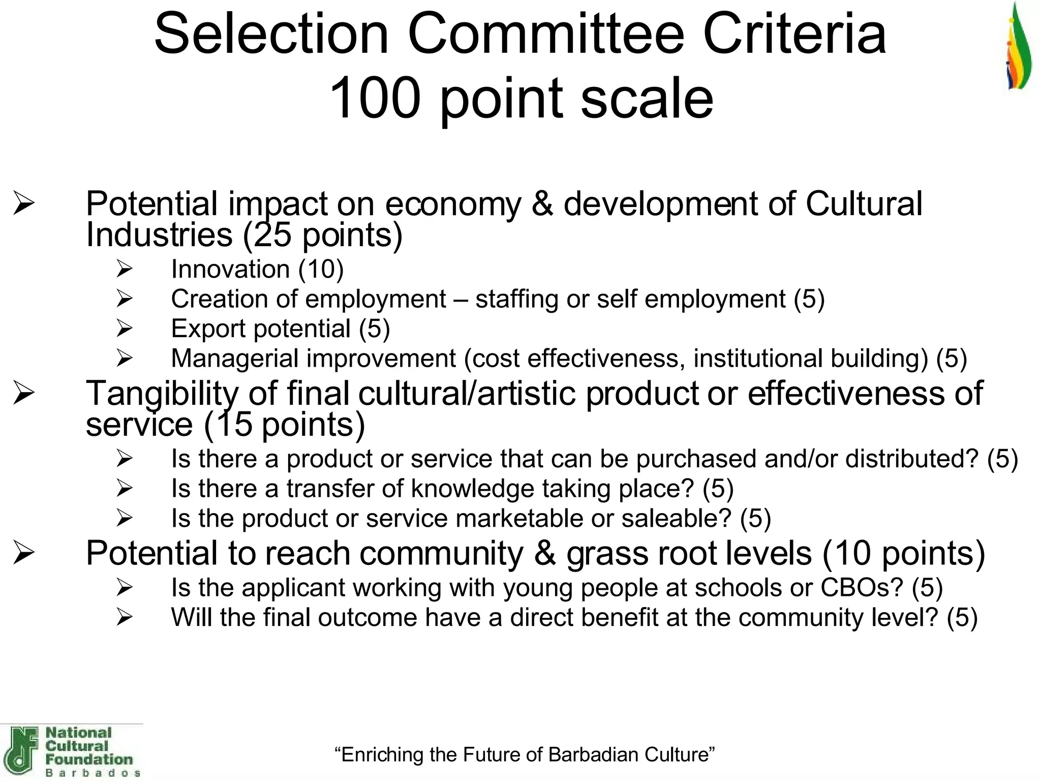 Selection Committee Criteria 100 point scale Potential impact on economy & development of Cultural Industries (25 points) Innovation (10) Creation of employment – staffing or self employment (5) Export potential (5) Managerial improvement (cost effectiveness, institutional building) (5) Tangibility of final cultural/artistic product or effectiveness of service (15 points) Is there a product or service that can be purchased and/or distributed? (5) Is there a transfer of knowledge taking place? (5) Is the product or service marketable or saleable? (5) Potential to reach community & grass root levels (10 points) Is the applicant working with young people at schools or CBOs? (5) Will the final outcome have a direct benefit at the community level? (5) 