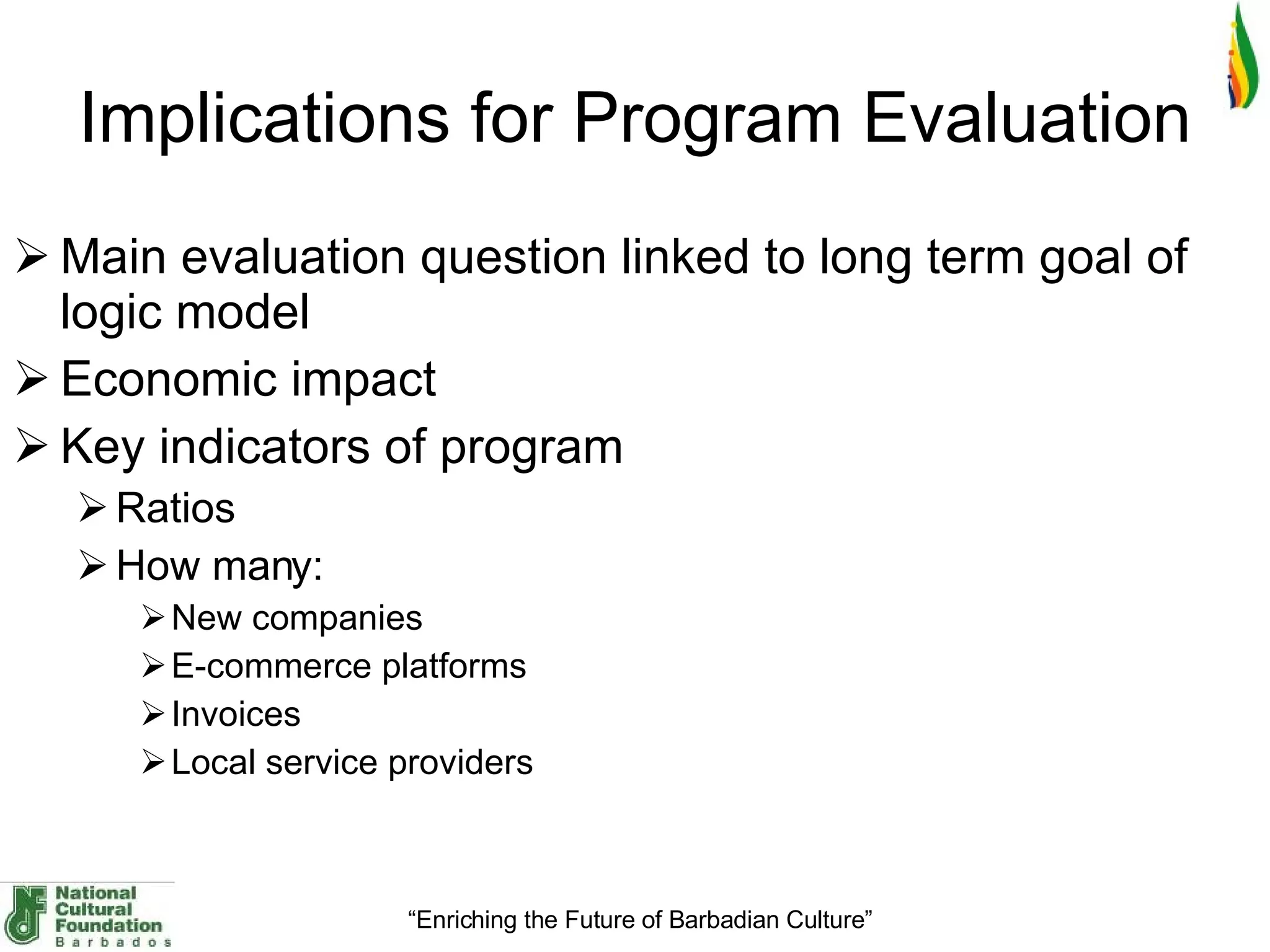 Implications for Program Evaluation Main evaluation question linked to long term goal of logic model Economic impact Key indicators of program Ratios How many: New companies E-commerce platforms Invoices Local service providers 