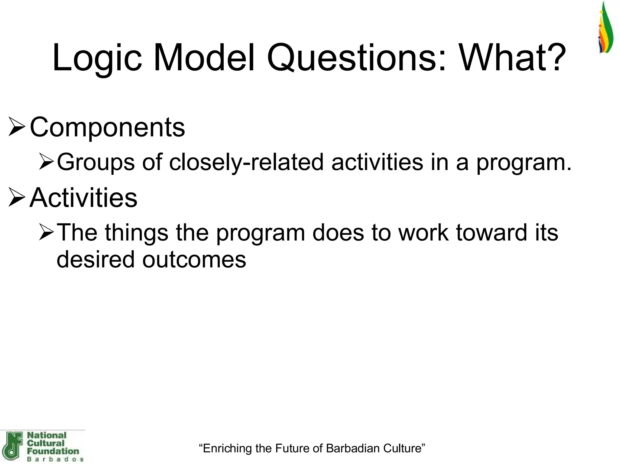 Logic Model Questions: What? Components Groups of closely-related activities in a program. Activities The things the program does to work toward its desired outcomes 