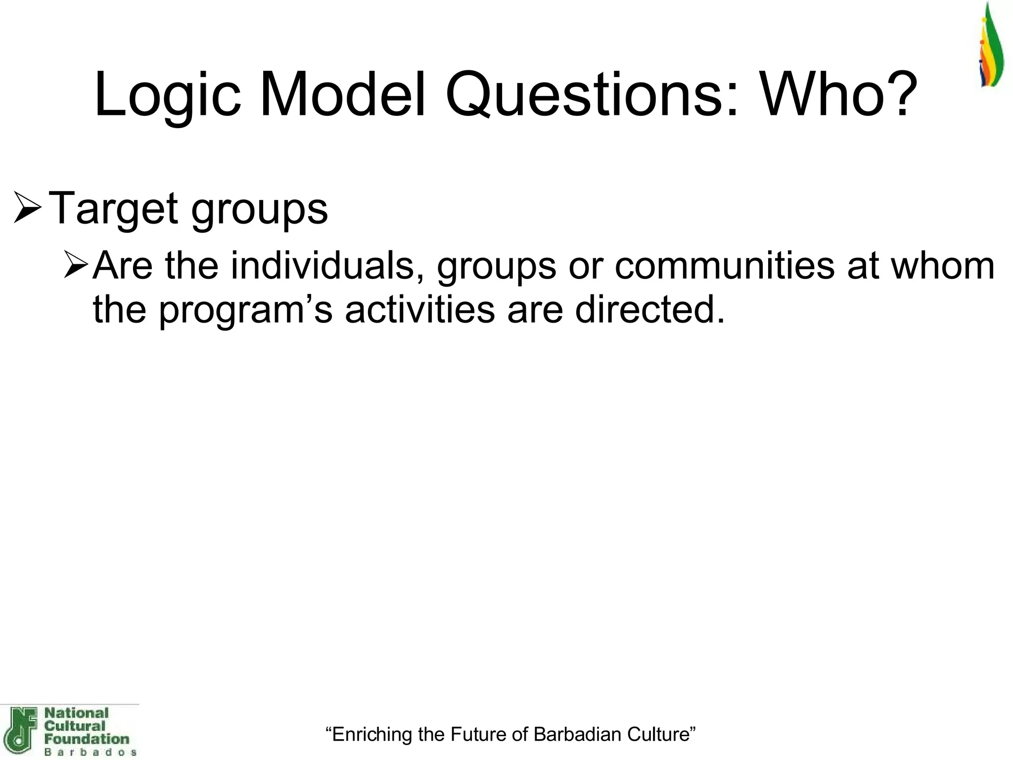 Logic Model Questions: Who? Target groups Are the individuals, groups or communities at whom the program’s activities are directed. 