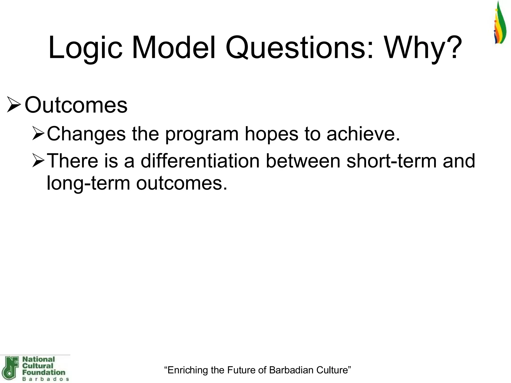 Logic Model Questions: Why? Outcomes Changes the program hopes to achieve.  There is a differentiation between short-term and long-term outcomes. 