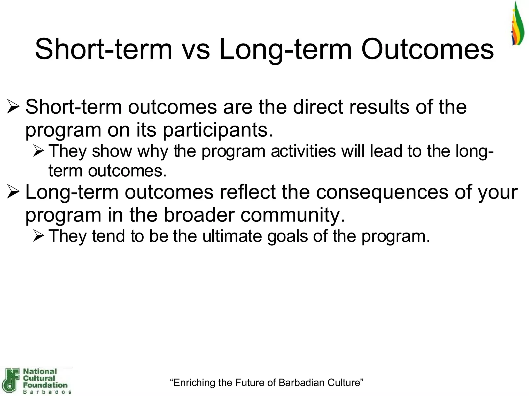 Short-term vs Long-term Outcomes Short-term outcomes are the direct results of the program on its participants.  They show why the program activities will lead to the long-term outcomes.    Long-term outcomes reflect the consequences of your program in the broader community.  They tend to be the ultimate goals of the program.    