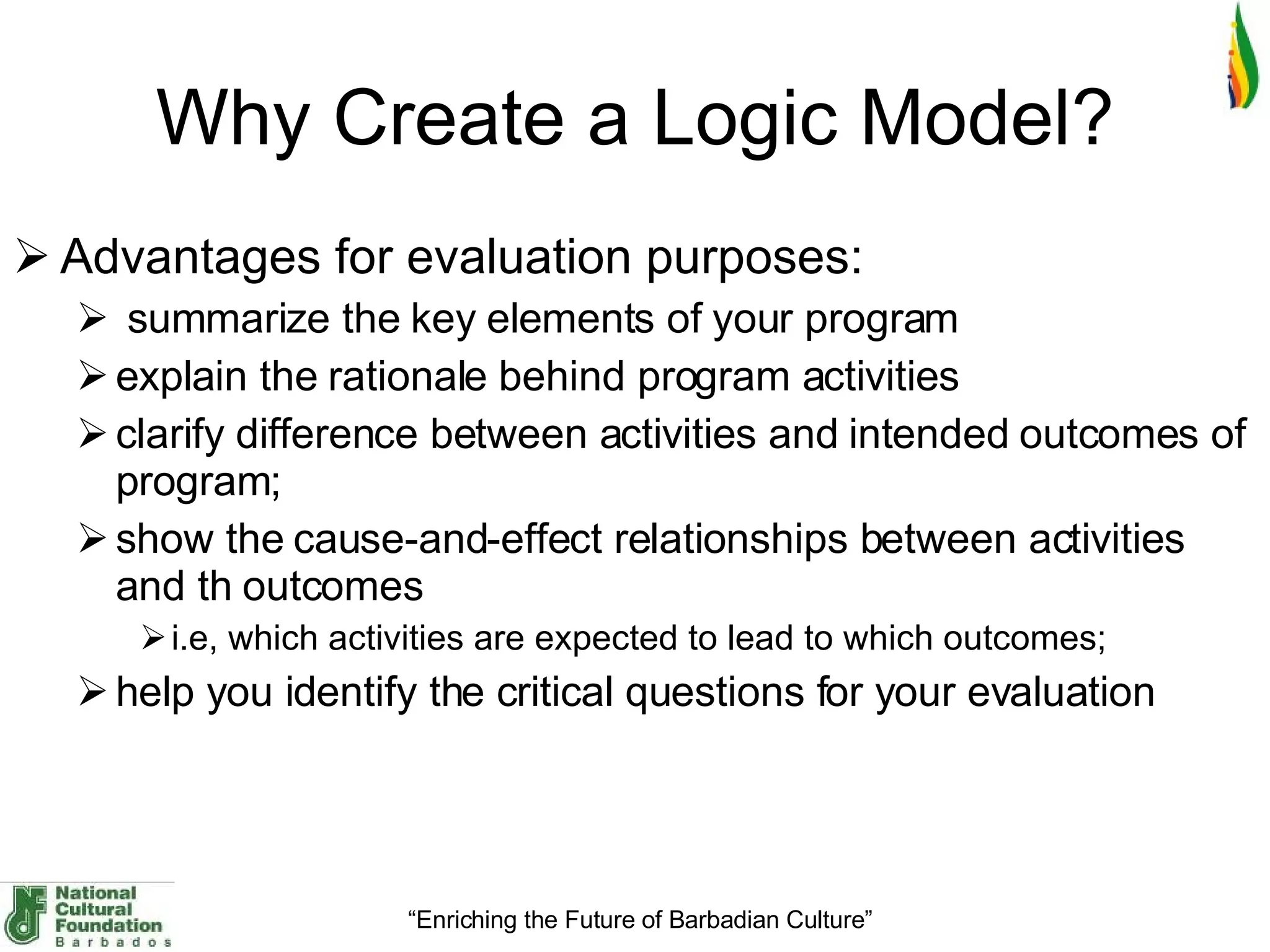 Why Create a Logic Model ? Advantages for evaluation purposes: summarize the key elements of your program explain the rationale behind program activities clarify difference between activities and intended outcomes of program;  show the cause-and-effect relationships between activities and th outcomes  i.e, which activities are expected to lead to which outcomes;  help you identify the critical questions for your evaluation 