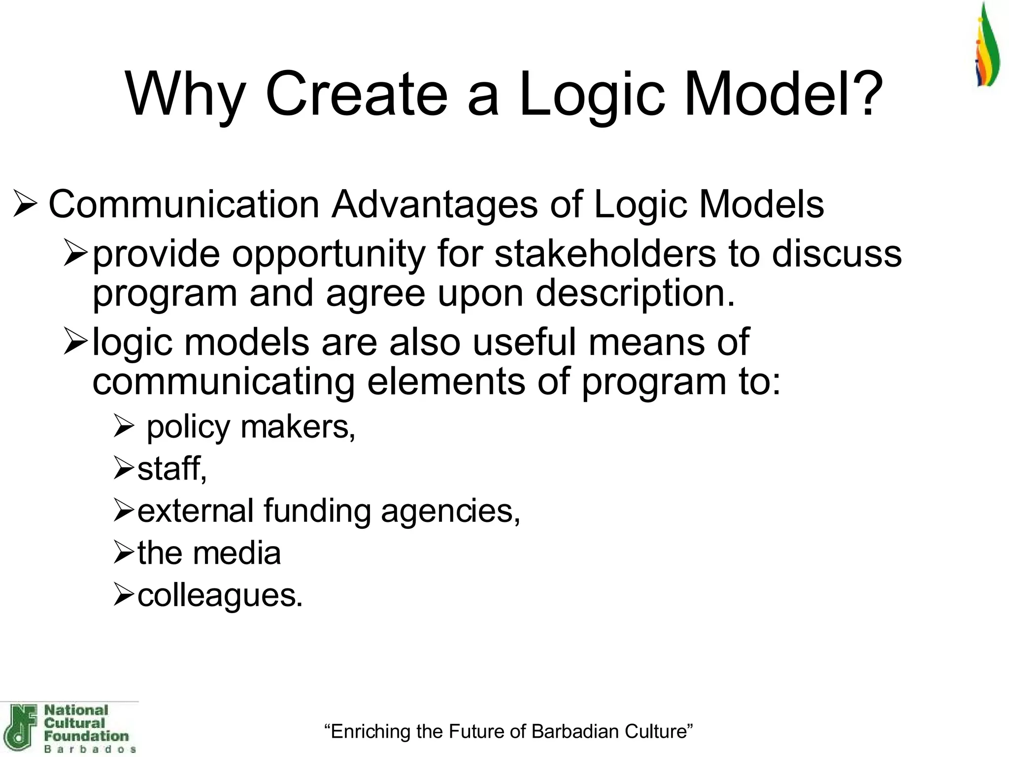 Why Create a Logic Model ? Communication Advantages of Logic Models provide opportunity for stakeholders to discuss program and agree upon description.  logic models are also useful means of communicating elements of program to: policy makers,  staff,  external funding agencies,  the media  colleagues.  