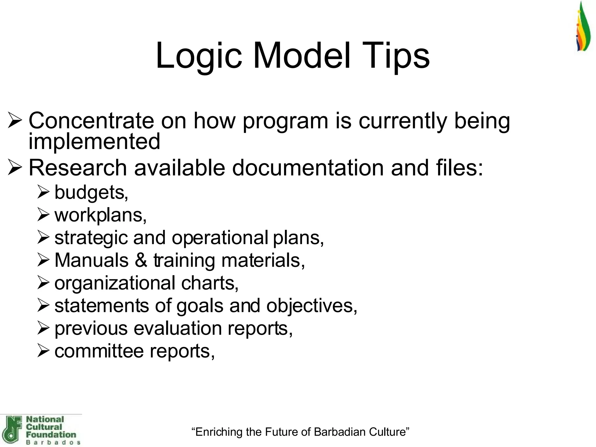 Logic Model Tips  Concentrate on how program is currently being implemented Research available documentation and files: budgets,  workplans,  strategic and operational plans,  Manuals & training materials,  organizational charts,  statements of goals and objectives,  previous evaluation reports,  committee reports,  
