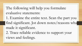 The following will help you formulate
evaluative statements:
1. Examine the entire text. Scan the part you
find significant. Jot down notes/reasons what
made it significant.
2. Trace reliable evidence to support your
views and feelings.
 