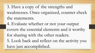 3. Have a copy of the strengths and
weaknesses. Once organized, counter check
the statements.
4. Evaluate whether or not your output
covers the essential elements and it worthy
for sharing with the other readers.
5. Look back and reflect on the activity you
have just accomplished.
 
