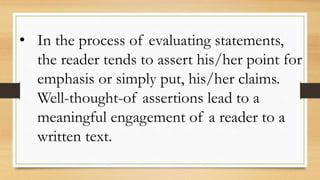 • In the process of evaluating statements,
the reader tends to assert his/her point for
emphasis or simply put, his/her claims.
Well-thought-of assertions lead to a
meaningful engagement of a reader to a
written text.
 