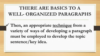 THERE ARE BASICS TO A
WELL- ORGANIZED PARAGRAPHS
 Then, an appropriate technique from a
variety of ways of developing a paragraph
must be employed to develop the topic
sentence/key idea.
 