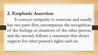 2. Emphatic Assertion
It conveys sympathy to someone and usually
has two parts first, encompasses the recognition
of the feelings or situations of the other person,
and the second, follows a statement that shows
support for other person’s rights such as:
 