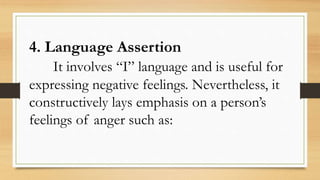 4. Language Assertion
It involves “I” language and is useful for
expressing negative feelings. Nevertheless, it
constructively lays emphasis on a person’s
feelings of anger such as:
 