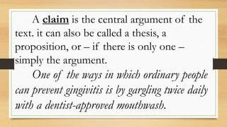 A claim is the central argument of the
text. it can also be called a thesis, a
proposition, or – if there is only one –
simply the argument.
One of the ways in which ordinary people
can prevent gingivitis is by gargling twice daily
with a dentist-approved mouthwash.
 