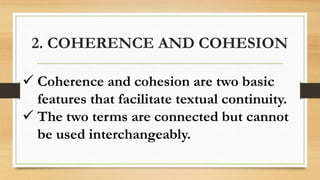 2. COHERENCE AND COHESION
 Coherence and cohesion are two basic
features that facilitate textual continuity.
 The two terms are connected but cannot
be used interchangeably.
 