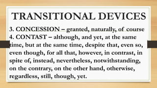 TRANSITIONAL DEVICES
3. CONCESSION – granted, naturally, of course
4. CONTAST – although, and yet, at the same
time, but at the same time, despite that, even so,
even though, for all that, however, in contrast, in
spite of, instead, nevertheless, notwithstanding,
on the contrary, on the other hand, otherwise,
regardless, still, though, yet.
 