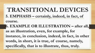 TRANSITIONAL DEVICES
5. EMPHASIS – certainly, indeed, in fact, of
course.
6. EXAMPLE OR ILLUSTRATION – after all,
as an illustration, even, for example, for
instance, in conclusion, indeed, in fact, in other
words, in short, it is true, of course, namely,
specifically, that is to illustrate, thus, truly.
 