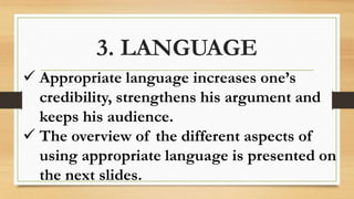 3. LANGUAGE
 Appropriate language increases one’s
credibility, strengthens his argument and
keeps his audience.
 The overview of the different aspects of
using appropriate language is presented on
the next slides.
 