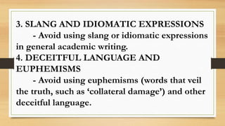 3. SLANG AND IDIOMATIC EXPRESSIONS
- Avoid using slang or idiomatic expressions
in general academic writing.
4. DECEITFUL LANGUAGE AND
EUPHEMISMS
- Avoid using euphemisms (words that veil
the truth, such as ‘collateral damage’) and other
deceitful language.
 