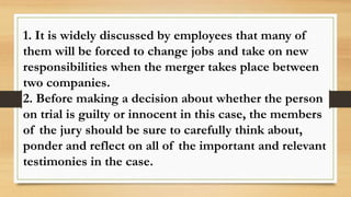 1. It is widely discussed by employees that many of
them will be forced to change jobs and take on new
responsibilities when the merger takes place between
two companies.
2. Before making a decision about whether the person
on trial is guilty or innocent in this case, the members
of the jury should be sure to carefully think about,
ponder and reflect on all of the important and relevant
testimonies in the case.
 