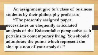 An assignment give to a class of business
students by their philosophy professor:
“The presently assigned paper
necessitates an eloquently articulated
analysis of the Existentialist perspective as it
pertains to contemporary living. You should
adumbrate the points which represent the
sine qua non of your analysis.”
 