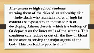 A letter sent to high school students
warning them of the risks of an unhealthy diet:
“Individuals who maintain a diet of high fat
content are exposed to an increased risk of
developing Atherosclerosis, which is a buildup of
fat deposits on the inner walls of the arteries. This
condition can reduce or cut off the flow of blood
in the arteries serving the major organs of the
body. This can lead to poor health.”
 