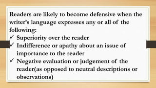 Readers are likely to become defensive when the
writer’s language expresses any or all of the
following:
 Superiority over the reader
 Indifference or apathy about an issue of
importance to the reader
 Negative evaluation or judgement of the
reader(as opposed to neutral descriptions or
observations)
 
