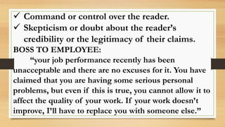  Command or control over the reader.
 Skepticism or doubt about the reader’s
credibility or the legitimacy of their claims.
BOSS TO EMPLOYEE:
“your job performance recently has been
unacceptable and there are no excuses for it. You have
claimed that you are having some serious personal
problems, but even if this is true, you cannot allow it to
affect the quality of your work. If your work doesn’t
improve, I’ll have to replace you with someone else.”
 
