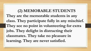 (2) MEMORABLE STUDENTS
They are the memorable students in any
class. They participate fully in any mischief.
They see no point in volunteering for extra
jobs. They delight in distracting their
classmates. They take no pleasure in
learning. They are never satisfied.
 