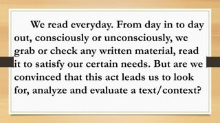 We read everyday. From day in to day
out, consciously or unconsciously, we
grab or check any written material, read
it to satisfy our certain needs. But are we
convinced that this act leads us to look
for, analyze and evaluate a text/context?
 