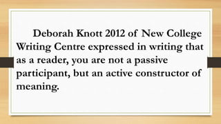 Deborah Knott 2012 of New College
Writing Centre expressed in writing that
as a reader, you are not a passive
participant, but an active constructor of
meaning.
 