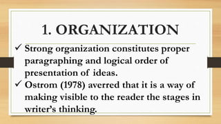 1. ORGANIZATION
 Strong organization constitutes proper
paragraphing and logical order of
presentation of ideas.
 Ostrom (1978) averred that it is a way of
making visible to the reader the stages in
writer’s thinking.
 