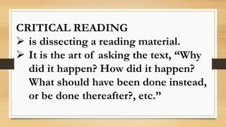 CRITICAL READING
 is dissecting a reading material.
 It is the art of asking the text, “Why
did it happen? How did it happen?
What should have been done instead,
or be done thereafter?, etc.”
 